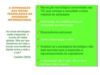Revolução tecnológica concentrada nas TIC que começa a remodelar a base material da sociedade;  Informação é a matéria prima da sociedade da informação;  Esquizofrenia estrutural;  Levar a tecnologia a sério  Analisar se o paradigma tecnológico não está servindo para a expansão e rejuvenescimento do capitalismo;  A tecnologia não é boa, não é má e também não é neutra; As novas tecnologias estão integrando  o mundo em redes globais. Mas por que assistimos em todo o mundo uma tendência bipolar entre a rede e o ser?  Castells (2003) A INTRODUÇÃO DAS NOVAS TECNOLOGIAS NA SOCIEDADE INFORMACIONAL 