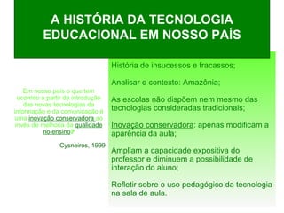 A HISTÓRIA DA TECNOLOGIA EDUCACIONAL EM NOSSO PAÍS Em nosso país o que tem ocorrido a partir da introdução das novas tecnologias da informação e da comunicação é uma  inovação conservadora  ao invés de melhoria da  qualidade no ensino ? Cysneiros, 1999 História de insucessos e fracassos; Analisar o contexto: Amazônia; As escolas não dispõem nem mesmo das tecnologias consideradas tradicionais;  Inovação conservadora : apenas modificam a aparência da aula; Ampliam a capacidade expositiva do professor e diminuem a possibilidade de interação do aluno; Refletir sobre o uso pedagógico da tecnologia na sala de aula. 