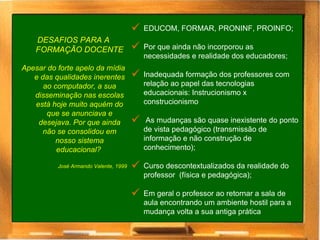 DESAFIOS PARA A FORMAÇÃO DOCENTE Apesar do forte apelo da mídia e das qualidades inerentes ao computador, a sua disseminação nas escolas está hoje muito aquém do que se anunciava e desejava. Por que ainda não se consolidou em nosso sistema educacional?  José Armando Valente, 1999 EDUCOM, FORMAR, PRONINF, PROINFO; Por que ainda não incorporou as necessidades e realidade dos educadores; Inadequada formação dos professores com relação ao papel das tecnologias educacionais: Instrucionismo x construcionismo  As mudanças são quase inexistente do ponto de vista pedagógico (transmissão de informação e não construção de conhecimento); Curso descontextualizados da realidade do professor  (física e pedagógica);  Em geral o professor ao retornar a sala de aula encontrando um ambiente hostil para a mudança volta a sua antiga prática  