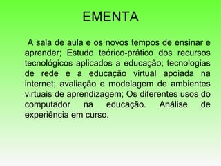 EMENTA   A sala de aula e os novos tempos de ensinar e aprender; Estudo teórico-prático dos recursos tecnológicos aplicados a educação; tecnologias de rede e a educação virtual apoiada na internet; avaliação e modelagem de ambientes virtuais de aprendizagem; Os diferentes usos do computador na educação. Análise de experiência em curso.  