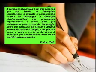 A compreensão crítica é um dos desafios que nos impõe as inovações tecnológicas. É urgente a compreensão correta da tecnologia. A formação técnico-científica que precisamos urgentemente é muito mais que treinamento para o uso da tecnologia. Exige um exercício de pensar a própria prática, de pensar o tempo, o porque das coisa, o como e em favor de quem. A educação que necessitamos deve vir no sentido da humanização.  Freire, 2000  