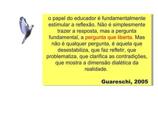 o papel do educador é fundamentalmente estimular a reflexão. Não é simplesmente trazer a resposta, mas a pergunta fundamental, a  pergunta que liberta . Mas não é qualquer pergunta, é aquela que desestabiliza, que faz refletir, que problematiza, que clarifica as contradições, que mostra a dimensão dialética da realidade.  Guareschi, 2005  