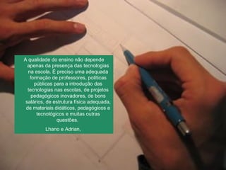 A qualidade do ensino não depende apenas da presença das tecnologias na escola. É preciso uma adequada formação de professores, políticas públicas para a introdução das tecnologias nas escolas, de projetos pedagógicos inovadores, de bons salários, de estrutura física adequada, de materiais didáticos, pedagógicos e tecnológicos e muitas outras questões.  Lhano e Adrian,  