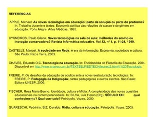   REFERENCIAS       APPLE, Michael.  As novas tecnologias em educação: parte da solução ou parte do problema?  In: Trabalho docente e textos: Economia política das relações de classe e de gênero em educação. Porto Alegre: Artes Médicas, 1995.    CYSNEIROS, Paulo Gileno.  Novas tecnologias na sala de aula: melhorias do ensino ou inovação conservadora? Revista Informática educativa. Vol.12, nº 1, p. 11-24, 1999.   CASTELLS, Manuel.  A sociedade em Rede . A era da informação: Economia, sociedade e cultura. São Paulo: Paz e Terra, 2003.    CHAVES, Eduardo O.C . Tecnologia na educação.  In: Enciclopédia de Filosofia da Educação. 2004. Disponível em  http://www.chaves.com.br/TEXTSELF/EDTECH/tecned2.htm#I.%20Tecnologia .    FREIRE, P. Os desafios da educação de adultos ante a nova reestruturação tecnológica. In: FREIRE, P.  Pedagogia da Indignação : cartas pedagógicas e outros escritos. São Paulo: Editora UNESP, 2000.   FISCHER, Rosa Maria Bueno. Identidade, cultura e Mídia. A complexidade das novas questões educacionais na contemporaneidade. In: SILVA, Luiz Heron (Org).  SÉCULO XXI:  qual conhecimento? Qual currículo?  Petrópolis. Vozes, 2000.    GUARESCHI, Pedrinho. BIZ, Osvaldo.  Mídia, cultura e educação . Petrópolis: Vozes, 2005.    