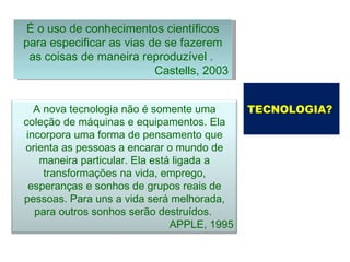 É o uso de conhecimentos científicos para especificar as vias de se fazerem as coisas de maneira reproduzível .  Castells, 2003 TECNOLOGIA?   A nova tecnologia não é somente uma coleção de máquinas e equipamentos. Ela incorpora uma forma de pensamento que orienta as pessoas a encarar o mundo de maneira particular. Ela está ligada a transformações na vida, emprego, esperanças e sonhos de grupos reais de pessoas. Para uns a vida será melhorada, para outros sonhos serão destruídos.  APPLE, 1995 
