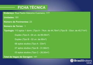 Endereço: Rua Padre Giácomo Cusmano, 177

Unidades: 191

Número de Pavimentos: 23

Número de Torres: 1

Tipologia: 113 aptos 1 dorm. (Tipo A - 74un. de 44,78m²) (Tipo B - 33un. de 45,71m²)

           Duplex (Tipo A - 04 un. de 89,56m²)

           Duplex (Tipo B - 02 un. de 66m²)

           68 aptos studios (Tipo A - 33m²)

           07 aptos studios (Tipo B - 31,56m²)

           03 aptos studios (Tipo C - 26,50m²)

Total de Vagas de Garagem: 141
 