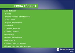 Área de Lazer:
- Fitness
- Piscina com raia e borda infinita
- Sauna seca
- Espaço de descanso
- Vestiários
- 3 Salões de festas
- Sala de Carteado
- Lavanderia
- Quadra de Street ball
- Home office
- Vestiário para funcionários
- Mirante com vista para o parque
 