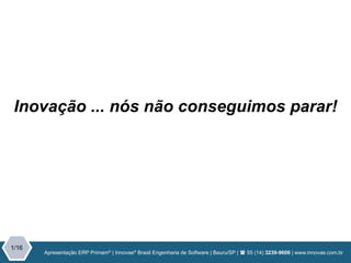Apresentação | Inovae Brasil Engenharia de Software | Bauru/SP | ( 55 (14) 3239-9606 | www.innovae.com.br
1/15
Apresentação ERP Primam®
| Innovae®
Brasil Engenharia de Software | Bauru/SP | ( 55 (14) 3239-9606 | www.innovae.com.br
1/16
Inovação ... nós não conseguimos parar!
 