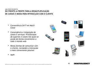 UMA VISÃO DO DIGITAL
DO FRENTE-A-FRENTE PARA A DESMUTLIPLICAÇÃO
DE CANAIS E MEDIA PARA INTERACÇÃO COM O CLIENTE




         •        Conveniência 24/7 em Multi-
                  Canal

         •        Convergência e integração de
                  canais e serviços: Proliferação
                  de suportes e canais nos quais se
                  acede de forma conveniente a
                  todo o mundo web

         •        Novas formas de comunicar com
                  o cliente, tornando a interacção
                  o mais conveniente possível

         •        VoIP!



Este documento é propriedade intelectual de innovagency, não podendo ser alterado ou usado para outro fim, a não ser o previamente acordado, sem autorização do mesmo.
                                                                                                                                                                         10
 