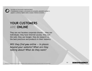Estratégia de Comunicação e Marketing Digital
                    É fundamental alargar os horizontes de actuação, passando a actuar e
                    popular o universo digital onde os nossos clientes se movem...




                  YOUR CUSTOMERS
                  ARE ONLINE
                  They are not faceless corporate drones — they are
                  individuals; they have Internet access; they surf
                  the web; they use Google; they do research on
                  the best practices and products in their industry.

                  Will they find you online — in places
                  beyond your website? What are they
                  talking about? What do they want?




Este documento é propriedade intelectual de innovagency, não podendo ser alterado ou usado para outro fim, a não ser o previamente acordado, sem autorização do mesmo.
                                                                                                                                                                         11
 