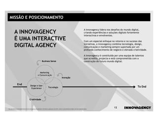 MISSÃO E POSICIONAMENTO

                                                                                                                                                               A innovagency lidera nos desafios do mundo digital,
            A INNOVAGENCY                                                                                                                                      criando experiências e soluções digitais fortemente
                                                                                                                                                               interactivas e envolventes.
            É UMA INTERACTIVE                                                                                                                                  Com um especial enfoque no retorno e no sucesso das

            DIGITAL AGENCY                                                                                                                                     iniciativas, a innovagency combina tecnologia, design,
                                                                                                                                                               comunicação e marketing sempre suportada por um
                                                                                                                                                               profundo conhecimento de negócio e elevada criatividade.

                                                                                                                                                               A innovagency é constituída por uma equipa de talentos
                                                                                                                                                               que acredita, projecta e está comprometida com a
                                                                                                                                                               construção do futuro mundo digital.




Este documento é propriedade intelectual de innovagency, não podendo ser alterado ou usado para outro fim, a não ser o previamente acordado, sem autorização do mesmo.
                                                                                                                                                                                          12
 