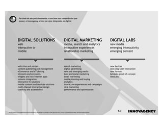 Partindo do seu posicionamento e com base nas competências que
                    possui, a innovagency presta serviços integrados no digital.




                  DIGITAL SOLUTIONS                                                                              DIGITAL MARKETING                                       DIGITAL LABS
                  web                                                                                            media, search and analytics                             new media
                  interactive tv                                                                                 interactive experiences                                 emerging interactivity
                  mobile                                                                                         relationship marketing                                  emerging content




                  web sites and portals                                                                          search marketing                                        new devices
                  content publishing and management                                                              digital advertising                                     next-step user interaction
                  eCommerce and eTicketing                                                                       new and emerging media                                  new formats
                  intranets and extranets                                                                        buzz and social marketing                               betalabs proof-of-concept
                  widgets and rich internet apps                                                                 email marketing                                         ideaLabs
                  systems integration                                                                            media planning and buying
                  interactive tv solutions                                                                       analytics
                  mobile content and services solutions                                                          interactive experiences and campaigns
                  multi-channel interaction design                                                               viral marketing
                  usability and accessibility                                                                    performance and optimization




Este documento é propriedade intelectual de innovagency, não podendo ser alterado ou usado para outro fim, a não ser o previamente acordado, sem autorização do mesmo.
                                                                                                                                                                                14
 