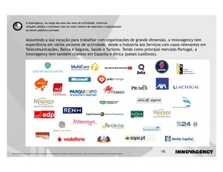 A innovagency, ao longo dos seus dez anos de actividade, construiu
                    relações sólidas e contínuas com um vasto número de empresas e organizações
                    no sector público e privado.


                    Assumindo a sua vocação para trabalhar com organizações de grande dimensão, a innovagency tem
                    experiência em vários sectores de actividade, desde a Indústria aos Serviços com casos relevantes em
                    Telecomunicações, Banca e Seguros, Saúde e Turismo. Tendo como principal mercado Portugal, a
                    innovagency tem também clientes em Espanha e África (países lusófonos).




Este documento é propriedade intelectual de innovagency, não podendo ser alterado ou usado para outro fim, a não ser o previamente acordado, sem autorização do mesmo.
                                                                                                                                                                         15
 