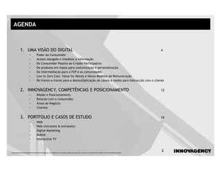 AGENDA



            1. UMA VISÃO DO DIGITAL                                                                                                                                      4
                         −           Poder Ao Consumidor
                         −           Acesso Alargado e imediato a informação
                         −           Do Consumidor Passivo ao Criador Participativo
                         −           De produtos em massa para costumização e personalização
                         −           Da intermediação para o P2P e as comunidades
                         −           Low to Zero Cost: Value for Money e Novos Modelos de Remuneração
                         −           Do frente-a-frente para a desmutliplicação de canais e media para interacção com o cliente


            2. INNOVAGENCY, COMPETÊNCIAS E POSICIONAMENTO                                                                                                                12
                         −           Missão e Posicionamento
                         −           Relação com o consumidor
                         −           Áreas de Negócio
                         −           Clientes


            3. PORTFOLIO E CASOS DE ESTUDO                                                                                                                               16
                         −           Web
                         −           Web (intranets & extranets)
                         −           Digital Marketing
                         −           Mobile
                         −           Interactive TV



Este documento é propriedade intelectual de innovagency, não podendo ser alterado ou usado para outro fim, a não ser o previamente acordado, sem autorização do mesmo.
                                                                                                                                                                         2
 