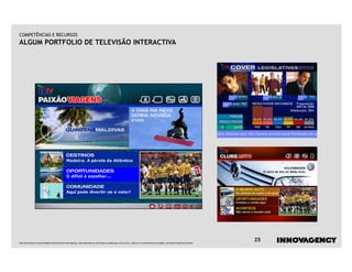 COMPETÊNCIAS E RECURSOS
ALGUM PORTFOLIO DE TELEVISÃO INTERACTIVA




Este documento é propriedade intelectual de innovagency, não podendo ser alterado ou usado para outro fim, a não ser o previamente acordado, sem autorização do mesmo.
                                                                                                                                                                         25
 