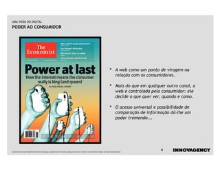 UMA VISÃO DO DIGITAL
PODER AO CONSUMIDOR




                                                                                                                                                    •        A web como um ponto de viragem na
                                                                                                                                                             relação com os consumidores.

                                                                                                                                                    •        Mais do que em qualquer outro canal, a
                                                                                                                                                             web é controlada pelo consumidor: ele
                                                                                                                                                             decide o que quer ver, quando e como.

                                                                                                                                                    •        O acesso universal e possibilidade de
                                                                                                                                                             comparação de informação dá-lhe um
                                                                                                                                                             poder tremendo...




Este documento é propriedade intelectual de innovagency, não podendo ser alterado ou usado para outro fim, a não ser o previamente acordado, sem autorização do mesmo.
                                                                                                                                                                                   4
 