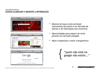 UMA VISÃO DO DIGITAL
ACESSO ALARGADO E IMEDIATO A INFORMAÇÃO




                                                                                                                                                    •        Motores de busca como principal
                                                                                                                                                             instrumento de acesso a um mercado de
                                                                                                                                                             ofertas e de informação sem fronteiras

                                                                                                                                                    •        Oportunidades para players de nicho
                                                                                                                                                             perante um mercado alargado

                                                                                                                                                    •        Maior competição e maior transparência




                                                                                                                                                                         {   “quem não está no
                                                                                                                                                                             google não existe...”



Este documento é propriedade intelectual de innovagency, não podendo ser alterado ou usado para outro fim, a não ser o previamente acordado, sem autorização do mesmo.
                                                                                                                                                                                   5
 