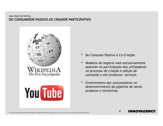 UMA VISÃO DO DIGITAL
DO CONSUMIDOR PASSIVO AO CRIADOR PARTICIPATIVO




                                                                                                                                                    •        Do Consumo Passivo à Co-Criação

                                                                                                                                                    •        Modelos de negócio web exclusivamente
                                                                                                                                                             assentes na participação dos utilizadores
                                                                                                                                                             no processo de criação e edição de
                                                                                                                                                             conteúdo e até produtos/ serviços.

                                                                                                                                                    •        Envolvimento dos consumidores no
                                                                                                                                                             desenvolvimento do pipeline de novos
                                                                                                                                                             produtos e iniciativas.




Este documento é propriedade intelectual de innovagency, não podendo ser alterado ou usado para outro fim, a não ser o previamente acordado, sem autorização do mesmo.
                                                                                                                                                                                   6
 