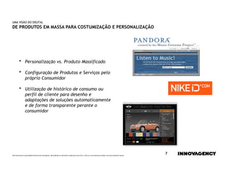 UMA VISÃO DO DIGITAL
DE PRODUTOS EM MASSA PARA COSTUMIZAÇÃO E PERSONALIZAÇÃO




         •        Personalização vs. Produto Massificado

         •        Configuração de Produtos e Serviços pelo
                  próprio Consumidor

         •        Utilização de histórico de consumo ou
                  perfil de cliente para desenho e
                  adaptações de soluções automaticamente
                  e de forma transparente perante o
                  consumidor




Este documento é propriedade intelectual de innovagency, não podendo ser alterado ou usado para outro fim, a não ser o previamente acordado, sem autorização do mesmo.
                                                                                                                                                                         7
 