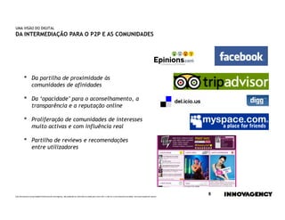 UMA VISÃO DO DIGITAL
DA INTERMEDIAÇÃO PARA O P2P E AS COMUNIDADES




         •        Da partilha de proximidade às
                  comunidades de afinidades

         •        Da ‘opacidade’ para o aconselhamento, a
                  transparência e a reputação online

         •        Proliferação de comunidades de interesses
                  muito activas e com influência real

         •        Partilha de reviews e recomendações
                  entre utilizadores




Este documento é propriedade intelectual de innovagency, não podendo ser alterado ou usado para outro fim, a não ser o previamente acordado, sem autorização do mesmo.
                                                                                                                                                                         8
 