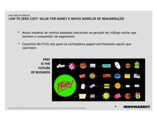 UMA VISÃO DO DIGITAL
LOW TO ZERO COST: VALUE FOR MONEY E NOVOS MODELOS DE REMUNERAÇÃO



                   •         Novos modelos de receita baseados sobretudo na geração de tráfego online que
                             isentam o consumidor de pagamento

                   •         Conceitos No-Frills nos quais os utilizadores pagam estritamente aquilo que
                             valorizam


                                                       FREE
                                                     IS THE
                                                   FUTURE
                                               OF BUSINESS




Este documento é propriedade intelectual de innovagency, não podendo ser alterado ou usado para outro fim, a não ser o previamente acordado, sem autorização do mesmo.
                                                                                                                                                                         9
 