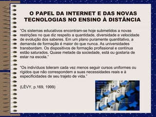 O PAPEL DA INTERNET E DAS NOVAS TECNOLOGIAS NO ENSINO À DISTÂNCIA  “ Os sistemas educativos encontram-se hoje submetidos a novas restrições no que diz respeito a quantidade, diversidade e velocidade de evolução dos saberes. Em um plano puramente quantitativo, a demanda de formação é maior do que nunca. As universidades transbordam. Os dispositivos de formação profissional e contínua estão saturados. Quase metade da sociedade, está ou gostaria de estar na escola.”  “ Os indivíduos toleram cada vez menos seguir cursos uniformes ou rígidos que não correspondem a suas necessidades reais e à especificidades de seu trajeto de vida.” (LÈVY, p.169, 1999)  