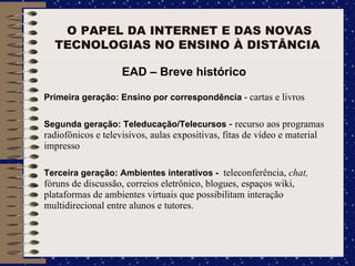 O PAPEL DA INTERNET E DAS NOVAS TECNOLOGIAS NO ENSINO À DISTÂNCIA  EAD – Breve histórico Primeira geração: Ensino por correspondência  -  cartas e livros Segunda geração: Teleducação/Telecursos  -  recurso aos programas radiofônicos e televisivos, aulas expositivas, fitas de vídeo e material impresso Terceira geração: Ambientes interativos -  teleconferência,  chat,  fóruns de discussão, correios eletrônico, blogues, espaços wiki, plataformas de ambientes virtuais que possibilitam interação multidirecional entre alunos e tutores. 