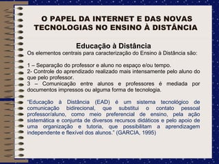 O PAPEL DA INTERNET E DAS NOVAS TECNOLOGIAS NO ENSINO À DISTÂNCIA  Educação à Distância Os elementos centrais para caracterização do Ensino à Distância são: 1 – Separação do professor e aluno no espaço e/ou tempo. 2- Controle do aprendizado realizado mais intensamente pelo aluno do que pelo professor. 3 – Comunicação entre alunos e professores é mediada por documentos impressos ou alguma forma de tecnologia. “ Educação à Distância (EAD) é um sistema tecnológico de comunicação bidirecional, que substitui o contato pessoal professor/aluno, como meio preferencial de ensino, pela ação sistemática e conjunta de diversos recursos didáticos e pelo apoio de uma organização e tutoria, que possibilitam a aprendizagem independente e flexível dos alunos.” (GARCIA, 1995)  