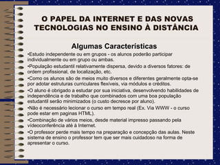 O PAPEL DA INTERNET E DAS NOVAS TECNOLOGIAS NO ENSINO À DISTÂNCIA  Algumas Características Estudo independente ou em grupos - os alunos poderão participar individualmente ou em grupo ou ambas. População estudantil relativamente dispersa, devido a diversos fatores: de ordem profissional, de localização, etc. Como os alunos são de meios muito diversos e diferentes geralmente opta-se por adotar estruturas curriculares flexíveis, via módulos e créditos. O aluno é obrigado a estudar por sua iniciativa, desenvolvendo habilidades de independência e de trabalho que combinados com uma boa população estudantil serão minimizados (o custo decresce por aluno). Não é necessário lecionar o curso em tempo real (Ex. Via WWW - o curso pode estar em paginas HTML). Combinação de vários meios, desde material impresso passando pela vídeoconferência até à Internet. O professor perde mais tempo na preparação e concepção das aulas. Neste sistema de ensino o professor tem que ser mais cuidadoso na forma de apresentar o curso. 