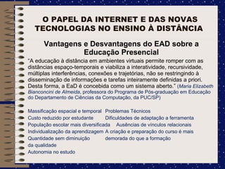 O PAPEL DA INTERNET E DAS NOVAS TECNOLOGIAS NO ENSINO À DISTÂNCIA  Vantagens e Desvantagens do EAD sobre a Educação Presencial “ A educação à distância em ambientes virtuais permite romper com as distâncias espaço-temporais e viabiliza a interatividade, recursividade, múltiplas interferências, conexões e trajetórias, não se restringindo à disseminação de informações e tarefas inteiramente definidas a priori. Desta forma, a EaD é concebida como um sistema aberto.”  ( Maria Elizabeth Bianconcini de Almeida , professora do Programa de Pós-graduação em Educação do Departamento de Ciências da Computação, da PUC/SP) Massificação espacial e temporal Problemas Técnicos Custo reduzido por estudante Dificuldades de adaptação a ferramenta População escolar mais diversificada Ausências de vínculos relacionais Individualização da aprendizagem A criação e preparação do curso é mais Quantidade sem diminuição demorada do que a formação  da qualidade  Autonomia no estudo 