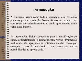 INTRODUÇÃO A educação, assim como toda a sociedade, está passando por uma grande revolução. Novas formas de ensinar e de construção do conhecimento estão sendo apresentadas numa velocidade incrível. As tecnologias digitais cooperam para a massificação do saber, democratizando o conhecimento. Novas ferramentas multimídia são agregadas ao cotidiano escolar, como por exemplo o uso do notebook, o que acrescenta várias possibilidades ao aprendizado. 