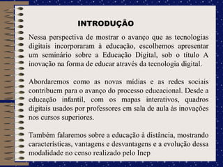 Nessa perspectiva de mostrar o avanço que as tecnologias digitais incorporaram à educação, escolhemos apresentar um seminário sobre a Educação Digital, sob o título A inovação na forma de educar através da tecnologia digital.  Abordaremos como as novas mídias e as redes sociais contribuem para o avanço do processo educacional. Desde a educação infantil, com os mapas interativos, quadros digitais usados por professores em sala de aula às inovações nos cursos superiores.  Também falaremos sobre a educação à distância, mostrando características, vantagens e desvantagens e a evolução dessa modalidade no censo realizado pelo Inep INTRODUÇÃO 