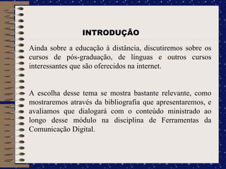 Ainda sobre a educação à distância, discutiremos sobre os cursos de pós-graduação, de línguas e outros cursos interessantes que são oferecidos na internet.  A escolha desse tema se mostra bastante relevante, como mostraremos através da bibliografia que apresentaremos, e avaliamos que dialogará com o conteúdo ministrado ao longo desse módulo na disciplina de Ferramentas da Comunicação Digital. INTRODUÇÃO 