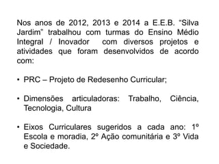 Nos anos de 2012, 2013 e 2014 a E.E.B. “Silva 
Jardim” trabalhou com turmas do Ensino Médio 
Integral / Inovador com diversos projetos e 
atividades que foram desenvolvidos de acordo 
com: 
• PRC – Projeto de Redesenho Curricular; 
• Dimensões articuladoras: Trabalho, Ciência, 
Tecnologia, Cultura 
• Eixos Curriculares sugeridos a cada ano: 1º 
Escola e moradia, 2º Ação comunitária e 3º Vida 
e Sociedade. 
 