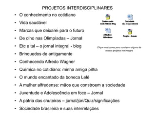 PROJETOS INTERDISCIPLINARES 
• O conhecimento no cotidiano 
• Vida saudável 
• Marcas que deixarei para o futuro 
• De olho nas Olimpíadas – Jornal 
• Etc e tal – o jornal integral - blog 
• Brinquedos de antigamente 
• Conhecendo Alfredo Wagner 
• Química no cotidiano: minha amiga pilha 
• O mundo encantado da boneca Lelê 
• A mulher alfredense: mãos que constroem a sociedade 
• Juventude e Adolescência em foco – Jornal 
• A pátria das chuteiras – jornal/júri/Quiz/significações 
• Sociedade brasileira e suas interrelações 
Clique nos ícones para conhecer alguns de 
nossos projetos na íntegra 
 