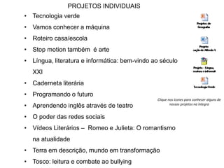 PROJETOS INDIVIDUAIS 
• Tecnologia verde 
• Vamos conhecer a máquina 
• Roteiro casa/escola 
• Stop motion também é arte 
• Língua, literatura e informática: bem-vindo ao século 
XXI 
• Caderneta literária 
• Programando o futuro 
• Aprendendo inglês através de teatro 
• O poder das redes sociais 
• Vídeos Literários – Romeo e Julieta: O romantismo 
na atualidade 
Clique nos ícones para conhecer alguns de 
• Terra em descrição, mundo em transformação 
• Tosco: leitura e combate ao bullying 
nossos projetos na íntegra 
 