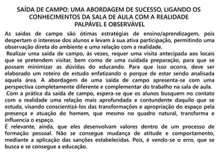 SAÍDA DE CAMPO: UMA ABORDAGEM DE SUCESSO, LIGANDO OS 
CONHECIMENTOS DA SALA DE AULA COM A REALIDADE 
PALPÁVEL E OBSERVÁVEL 
As saídas de campo são ótimas estratégias de ensino/aprendizagem, pois 
despertam o interesse dos alunos e levam à sua ativa participação, permitindo uma 
observação direta do ambiente e uma relação com a realidade. 
Realizar uma saída de campo, às vezes, requer uma visita antecipada aos locais 
que se pretendem visitar, bem como de uma cuidada preparação, para que se 
possam minimizar as dúvidas do educando. Para que isso ocorra, deve ser 
elaborado um roteiro de estudo enfatizando o porque de estar sendo analisada 
aquela área. A abordagem de uma saída de campo apresenta-se com uma 
perspectiva completamente diferente e complementar do trabalho na sala de aula. 
Com a prática da saída de campo, espera-se que os alunos busquem no contato 
com a realidade uma relação mais aprofundada e contundente daquilo que se 
estuda, visando conscientizá-los das transformações e apropriação do espaço pela 
presença e atuação do homem, que mesmo no quadro natural, transforma e 
influencia o espaço. 
É relevante, ainda, que eles desenvolvam valores dentro de um processo de 
formação pessoal. Não se consegue mudança de atitude e comportamento, 
mediante a aplicação das sanções estabelecidas. Pois, é vendo-se o erro, que se 
busca e se consegue a educação. 
 