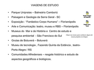 VIAGENS DE ESTUDO 
• Parque Unipraias – Balneário Camboriú 
• Paisagem e Geologia da Serra Geral - SC 
• Exposição : “Fantástico Corpo Humano” – Florianópolis 
• Arte e Comunicação: teatro, museu e RBS – Florianópolis 
• Museus do Mar e de História e Centro de estudo e 
pesquisa ambiental - São Francisco do Sul 
• Grutas de Botuverá – Botuverá 
• Museu de tecnologia , Fazendo Quinta da Estância , teatro- 
Porto Alegre / RS 
• Comunidades Alfredenses – resgate histórico e estudo de 
aspectos geográficos e biológicos. 
Clique nos ícones para conhecer alguns de 
nossos projetos na íntegra 
 