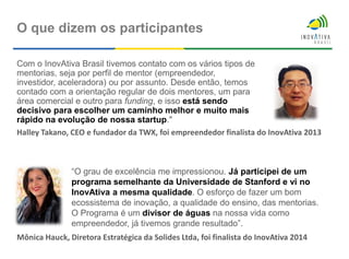 Com o InovAtiva Brasil tivemos contato com os vários tipos de
mentorias, seja por perfil de mentor (empreendedor,
investidor, aceleradora) ou por assunto. Desde então, temos
contado com a orientação regular de dois mentores, um para
área comercial e outro para funding, e isso está sendo
decisivo para escolher um caminho melhor e muito mais
rápido na evolução de nossa startup."
O que dizem os participantes
“O grau de excelência me impressionou. Já participei de um
programa semelhante da Universidade de Stanford e vi no
InovAtiva a mesma qualidade. O esforço de fazer um bom
ecossistema de inovação, a qualidade do ensino, das mentorias.
O Programa é um divisor de águas na nossa vida como
empreendedor, já tivemos grande resultado”.
Halley Takano, CEO e fundador da TWX, foi empreendedor finalista do InovAtiva 2013
Mônica Hauck, Diretora Estratégica da Solides Ltda, foi finalista do InovAtiva 2014
 
