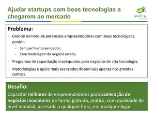 Ajudar startups com boas tecnologias a
chegarem ao mercado
Problema:
• Grande número de potenciais empreendedores com boas tecnológicas,
porém:
• Sem perfil empreendedor;
• Com modelagem de negócio errada;
• Programas de capacitação inadequados para negócios de alta tecnologia;
• Metodologias e apoio mais avançados disponíveis apenas nos grandes
centros.
Desafio:
Capacitar milhares de empreendedores para aceleração de
negócios inovadores de forma gratuita, prática, com qualidade de
nível mundial, acessada a qualquer hora, em qualquer lugar
 