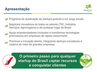 Apresentação
Programa de aceleração de startups gratuito e em larga escala
Negócios inovadores de todos os setores (TIC, Indústria,
Serviços, Agronegócio) e de qualquer lugar do Brasil
Ajuda empreendedores iniciantes a transformar tecnologias
promissoras em empresas de rápido crescimento
Promove a inovação aberta, integrando startups inovadoras à
cadeira de valor de grandes empresas
O primeiro passo para qualquer
startup do Brasil captar recursos
e conquistar clientes
 