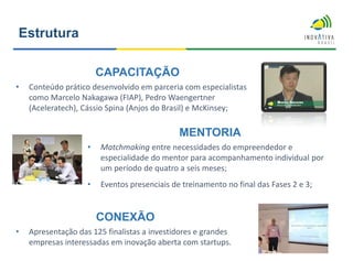 CAPACITAÇÃO
• Conteúdo prático desenvolvido em parceria com especialistas
como Marcelo Nakagawa (FIAP), Pedro Waengertner
(Aceleratech), Cássio Spina (Anjos do Brasil) e McKinsey;
MENTORIA
• Matchmaking entre necessidades do empreendedor e
especialidade do mentor para acompanhamento individual por
um período de quatro a seis meses;
• Eventos presenciais de treinamento no final das Fases 2 e 3;
CONEXÃO
• Apresentação das 125 finalistas a investidores e grandes
empresas interessadas em inovação aberta com startups.
Estrutura
 