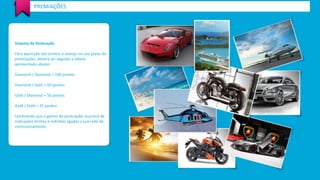 PREMIAÇÕES 
Sistema de Pontuação 
Para aquisição dos pontos e avanço no seu plano de 
premiações, deverá ser seguido a tabela 
apresentada abaixo: 
Diamond / Diamond = 100 pontos 
Diamond / Gold = 50 pontos 
Gold / Diamond = 50 pontos 
Gold / Gold = 25 pontos 
Lembrando que o ganho de pontuação ocorrerá de 
indicações diretas e indiretas ligadas a sua rede de 
comissionamento. 
 