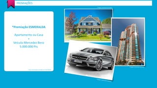 PREMIAÇÕES 
*Premiação ESMERALDA 
Apartamento ou Casa 
+ 
Veículo Mercedez Benz 
5.000.000 Pts 
*Valor de premiação estimada em R$ 500.000,00 
*Imagem meramente ilustrativa 
*Imagem meramente ilustrativa 
 
