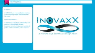 INSTITUCIONAL 
A Empresa. 
A INOVAXX é uma empresa Brasileira com sua 
sede localizada na região metropolitana de 
São Paulo. 
Qual o nosso negócio? 
A INOVAXX é um CLUBE DE VANTAGENS, onde 
você têm a possibilidade de obter 
Descontos incríveis e ainda a oportunidade de 
ganhos sobre seu trabalho junto a empresa. 
 