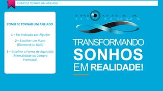 COMO SE TORNAR UM AFILIADO 
COMO SE TORNAR UM AFILIADO 
1 – Ser Indicado por Alguém 
2 – Escolher um Plano 
(Diamond ou Gold) 
3 – Escolher a Forma de Aquisição 
(Mensalidade ou Compra 
Premiada) 
 