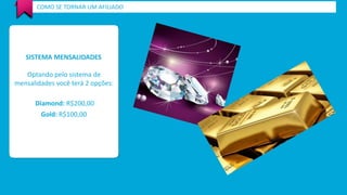 COMO SE TORNAR UM AFILIADO 
SISTEMA MENSALIDADES 
Optando pelo sistema de 
mensalidades você terá 2 opções: 
Diamond: R$200,00 
Gold: R$100,00 
 