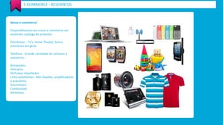 E-COMMERCE - DESCONTOS 
Nosso e-commerce! 
Disponibilizamos em nosso e-commerce um 
excelente catálogo de produtos: 
Eletrônicos – Tv’s, Home Theater, Som e 
acessórios em geral. 
Telefonia - Grande variedade de celulares e 
acessórios. 
Brinquedos . 
Vestuário. 
Perfumes importados. 
Linha automotivo - Alto falantes, amplificadores 
e acessórios. 
Automóveis. 
Combustível. 
Alimentos. 
 