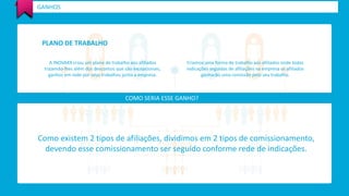 GANHOS 
PLANO DE TRABALHO 
A INOVAXX criou um plano de trabalho aos afiliados 
trazendo-lhes além dos descontos que são excepcionais, 
ganhos em rede por seus trabalhos junto a empresa. 
Criamos uma forma de trabalho aos afiliados onde todas 
indicações seguidas de afiliações na empresa os afiliados 
ganharão uma comissão pelo seu trabalho. 
COMO SERIA ESSE GANHO? 
Como existem 2 tipos de afiliações, dividimos em 2 tipos de comissionamento, 
devendo esse comissionamento ser seguido conforme rede de indicações. 
 