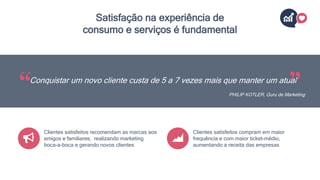 Satisfação na experiência de
consumo e serviços é fundamental
Conquistar um novo cliente custa de 5 a 7 vezes mais que manter um atual
PHILIP KOTLER, Guru de Marketing
Clientes satisfeitos recomendam as marcas aos
amigos e familiares, realizando marketing
boca-a-boca e gerando novos clientes
Clientes satisfeitos compram em maior
frequência e com maior ticket-médio,
aumentando a receita das empresas
 